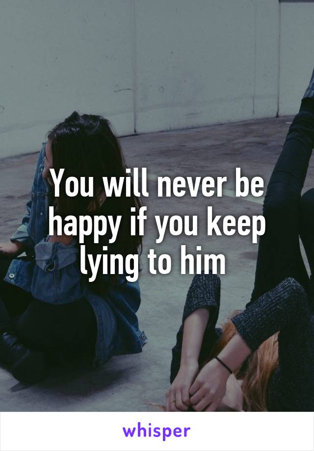 You will never be happy if you keep lying to him 