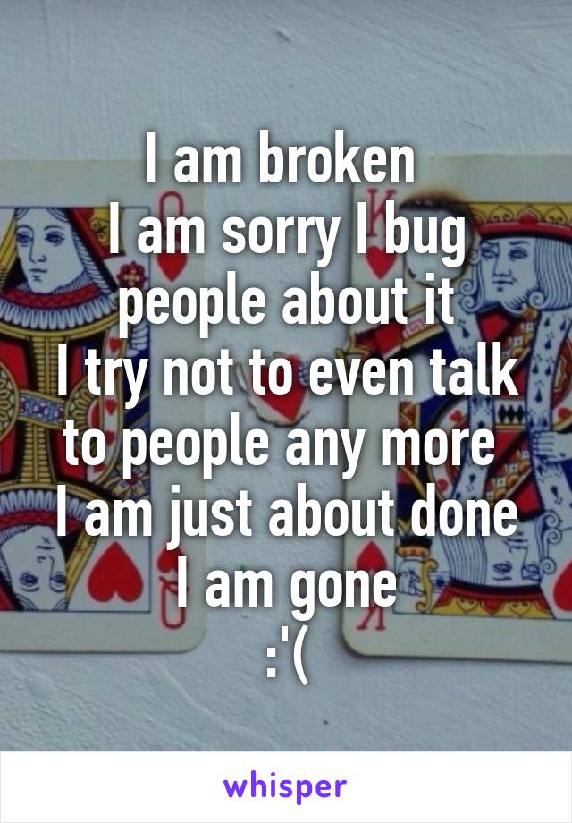 I am broken 
I am sorry I bug people about it
I try not to even talk to people any more 
I am just about done
I am gone
:'(