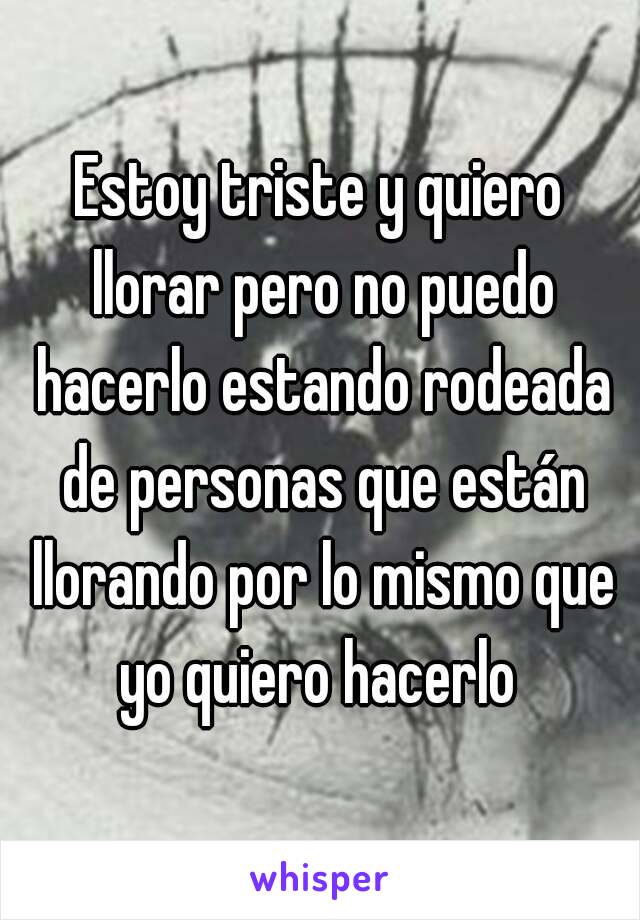 Estoy triste y quiero llorar pero no puedo hacerlo estando rodeada de personas que están llorando por lo mismo que yo quiero hacerlo 