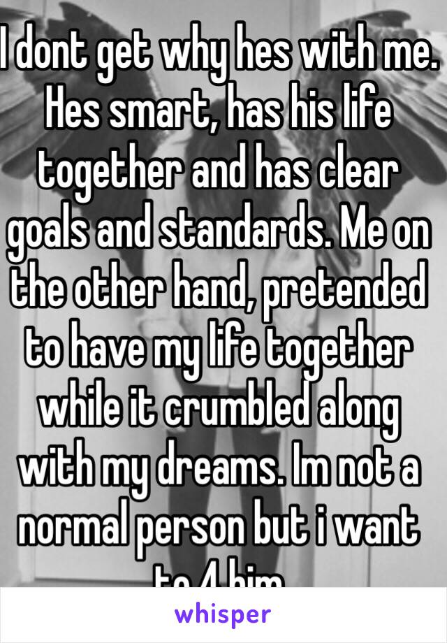 I dont get why hes with me. Hes smart, has his life together and has clear goals and standards. Me on the other hand, pretended to have my life together while it crumbled along with my dreams. Im not a normal person but i want to 4 him