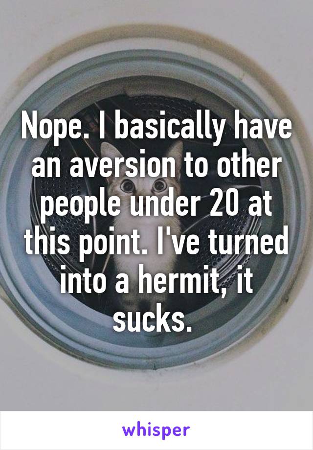 Nope. I basically have an aversion to other people under 20 at this point. I've turned into a hermit, it sucks. 