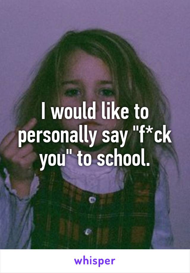 I would like to personally say "f*ck you" to school.