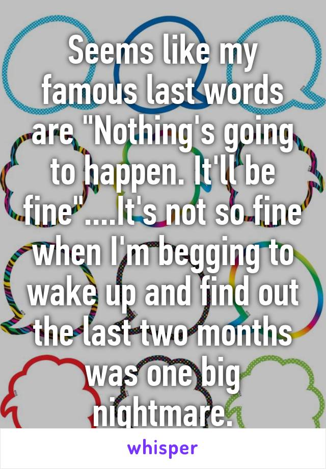 Seems like my famous last words are "Nothing's going to happen. It'll be fine"....It's not so fine when I'm begging to wake up and find out the last two months was one big nightmare.