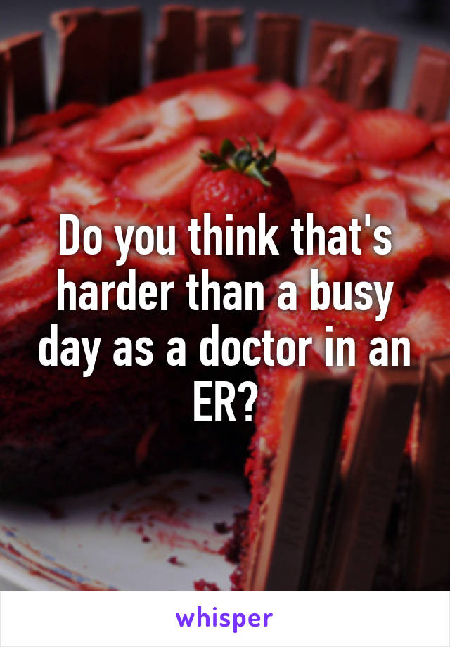 Do you think that's harder than a busy day as a doctor in an ER?