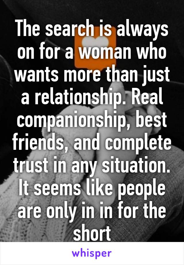 The search is always on for a woman who wants more than just a relationship. Real companionship, best friends, and complete trust in any situation. It seems like people are only in in for the short