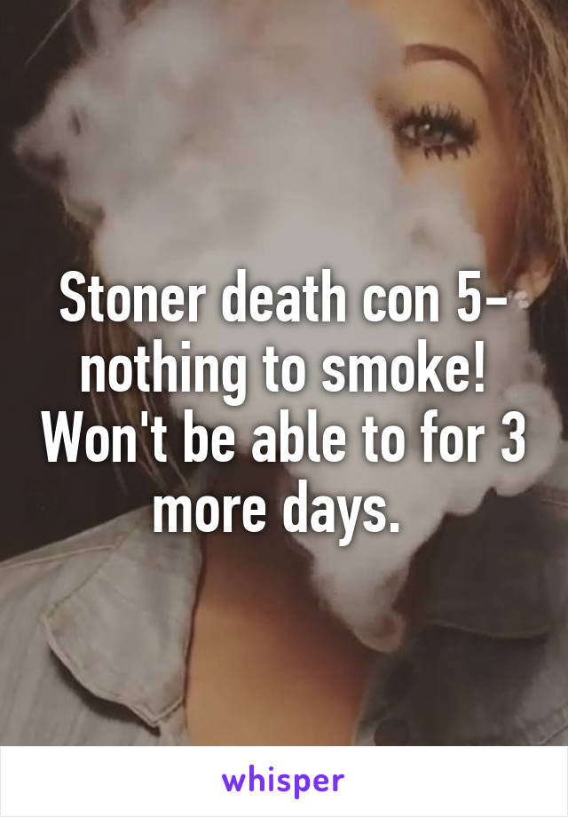 Stoner death con 5- nothing to smoke! Won't be able to for 3 more days. 