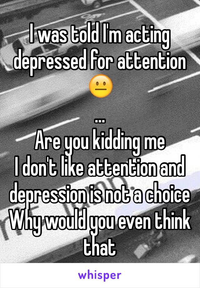 I was told I'm acting depressed for attention 😐 
...
Are you kidding me
I don't like attention and depression is not a choice 
Why would you even think that 