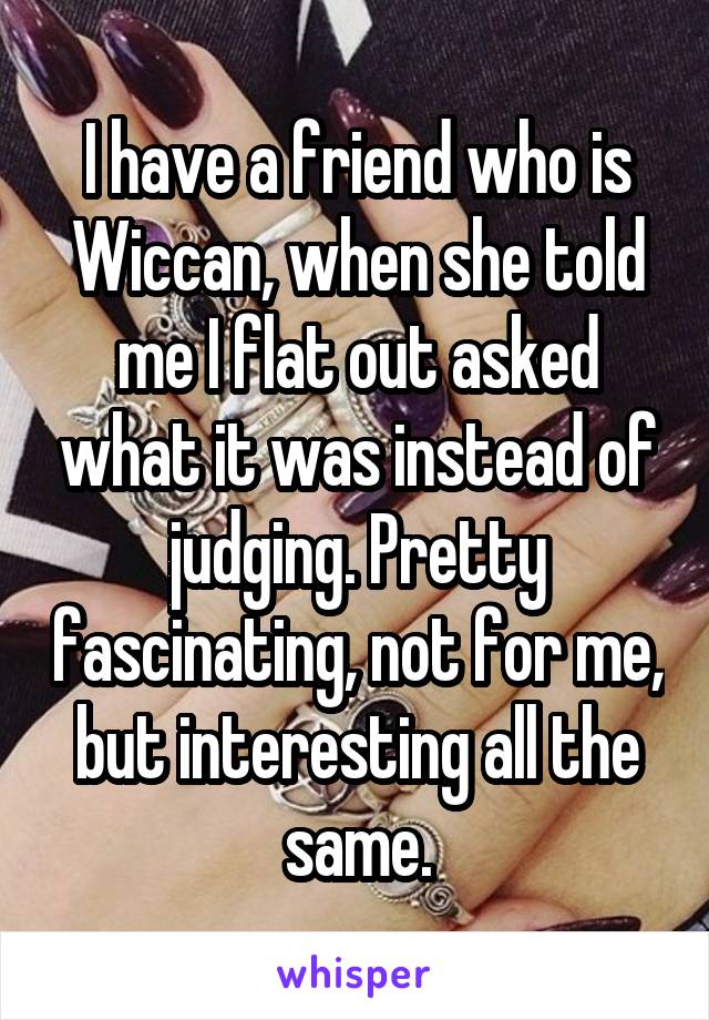 I have a friend who is Wiccan, when she told me I flat out asked what it was instead of judging. Pretty fascinating, not for me, but interesting all the same.