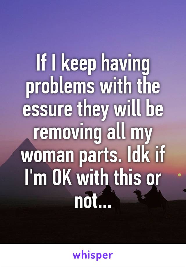 If I keep having problems with the essure they will be removing all my woman parts. Idk if I'm OK with this or not...