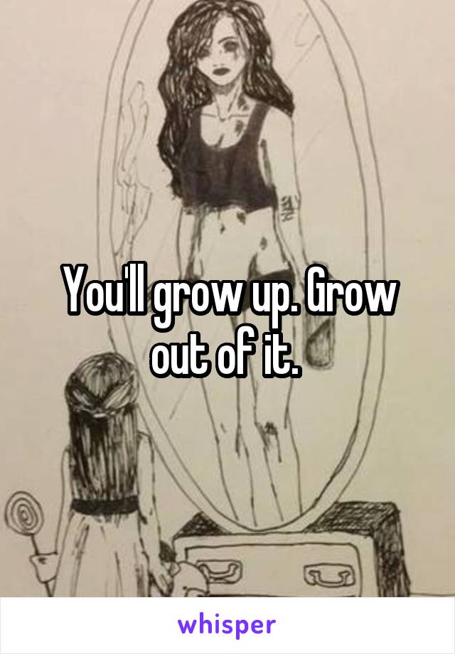 You'll grow up. Grow out of it. 