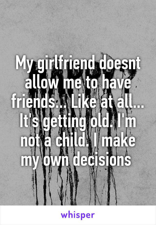 My girlfriend doesnt allow me to have friends... Like at all... It's getting old. I'm not a child. I make my own decisions 