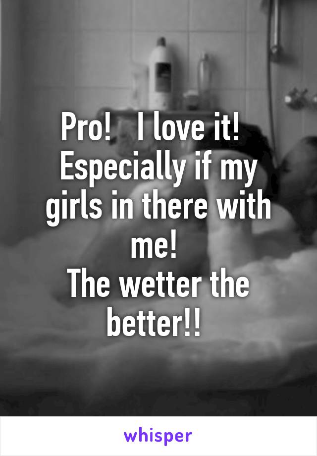 Pro!   I love it!  
Especially if my girls in there with me! 
The wetter the better!! 