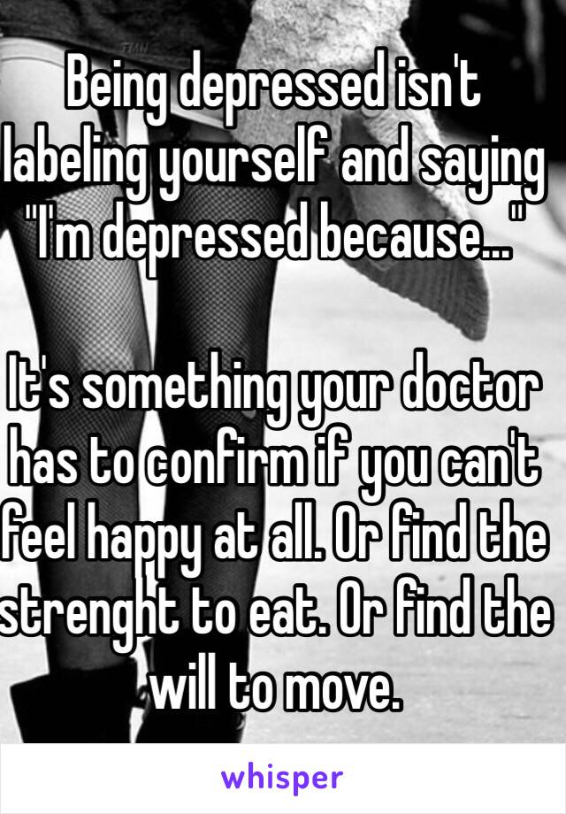 Being depressed isn't labeling yourself and saying "I'm depressed because..." 

It's something your doctor has to confirm if you can't feel happy at all. Or find the strenght to eat. Or find the will to move.