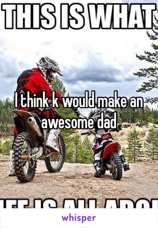 I think k would make an awesome dad 