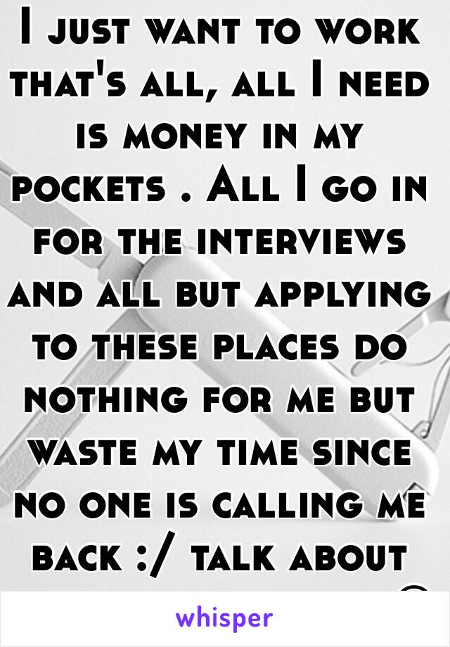 I just want to work that's all, all I need is money in my pockets . All I go in for the interviews and all but applying to these places do nothing for me but waste my time since no one is calling me back :/ talk about being discouraged ☹