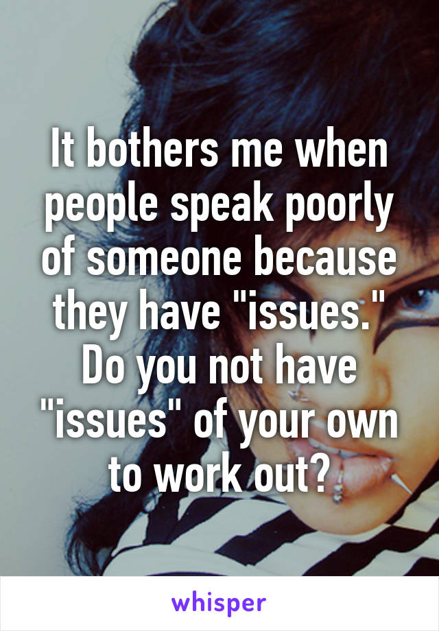 It bothers me when people speak poorly of someone because they have "issues." Do you not have "issues" of your own to work out?