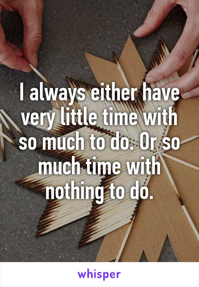 I always either have very little time with so much to do. Or so much time with nothing to do.