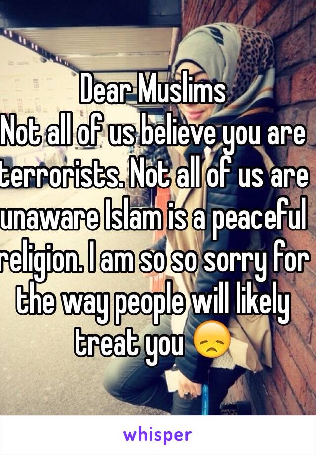 Dear Muslims
Not all of us believe you are terrorists. Not all of us are unaware Islam is a peaceful religion. I am so so sorry for the way people will likely treat you 😞
