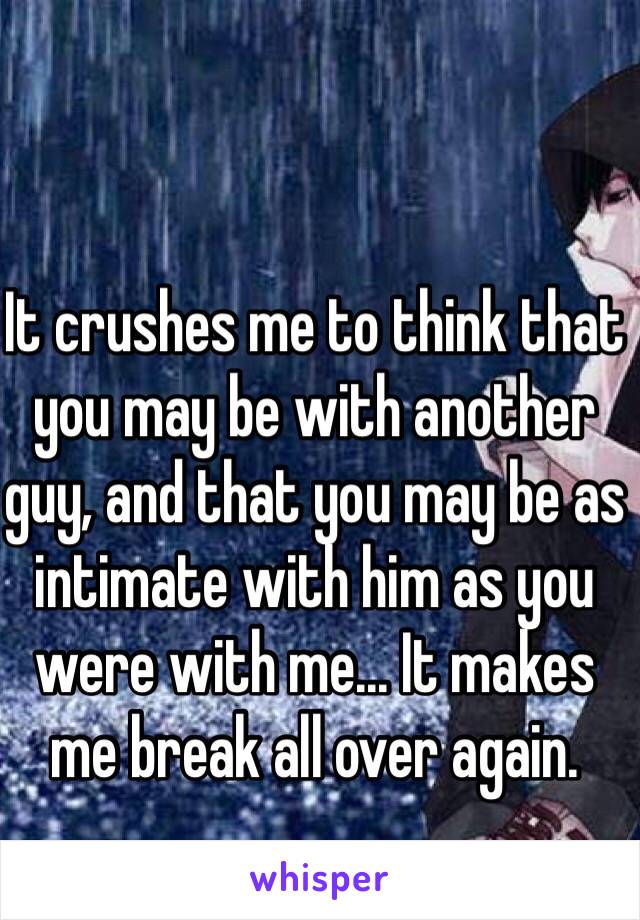 It crushes me to think that you may be with another guy, and that you may be as intimate with him as you were with me... It makes me break all over again.