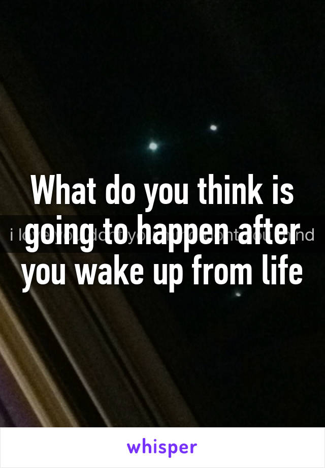 What do you think is going to happen after you wake up from life