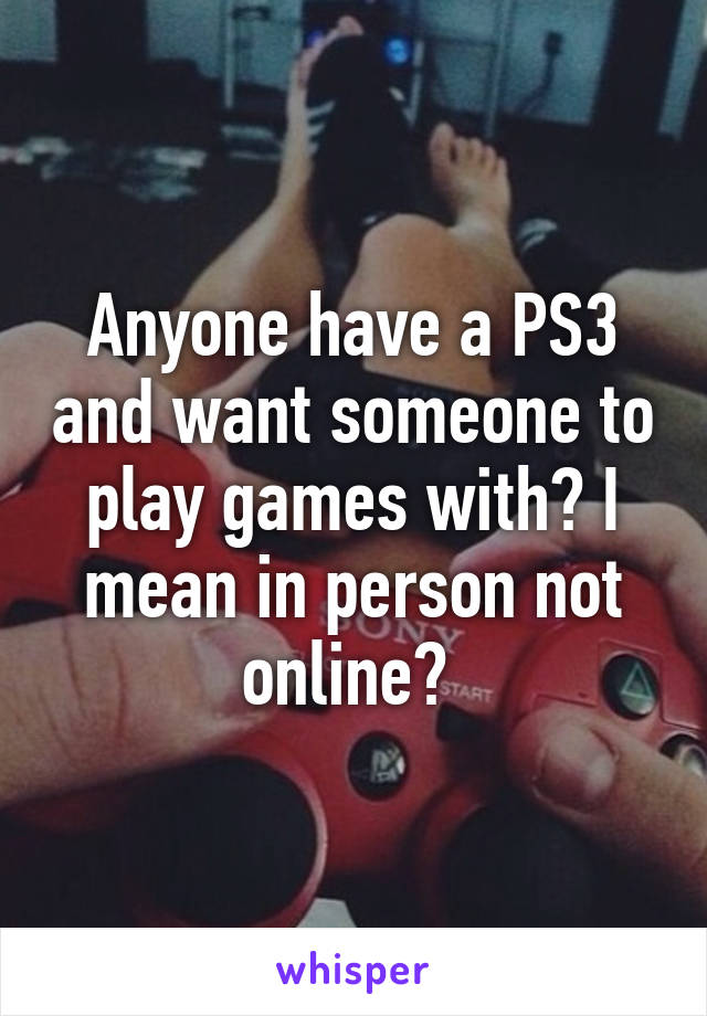 Anyone have a PS3 and want someone to play games with? I mean in person not online? 