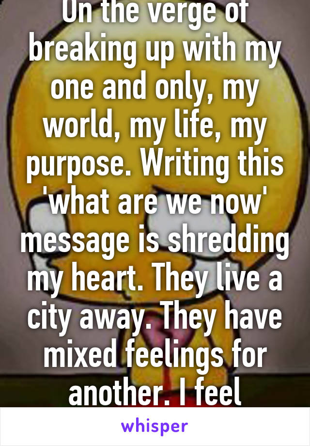 On the verge of breaking up with my one and only, my world, my life, my purpose. Writing this 'what are we now' message is shredding my heart. They live a city away. They have mixed feelings for another. I feel destroyed. 