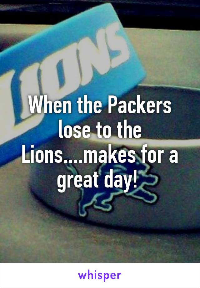 When the Packers lose to the Lions....makes for a great day! 