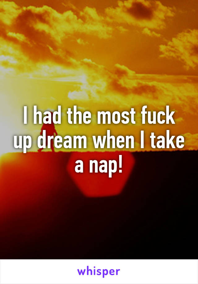 I had the most fuck up dream when I take a nap!