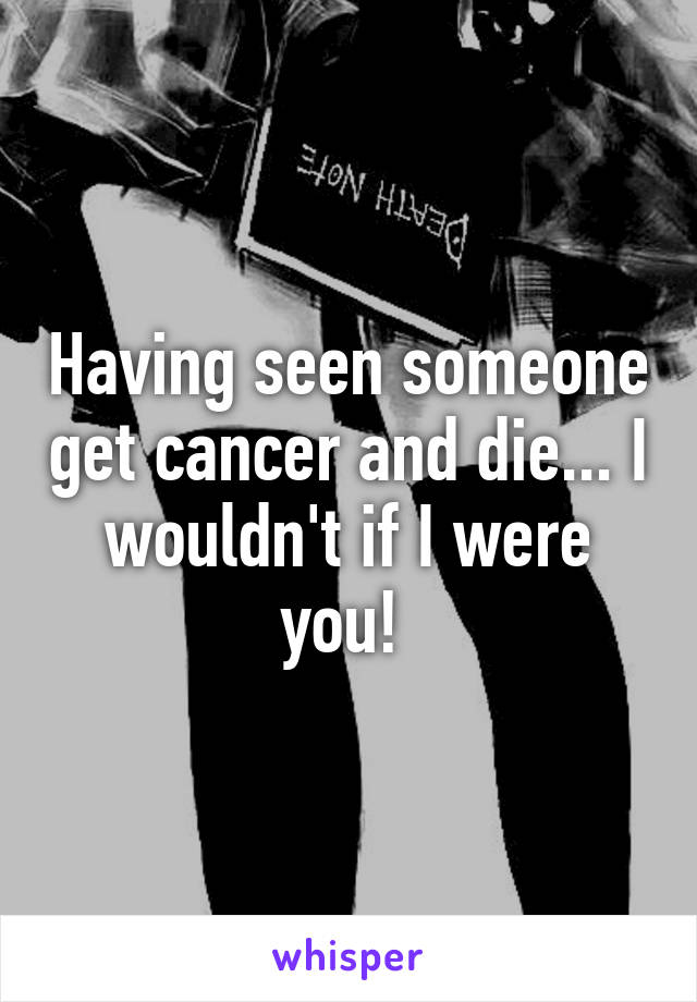 Having seen someone get cancer and die... I wouldn't if I were you! 