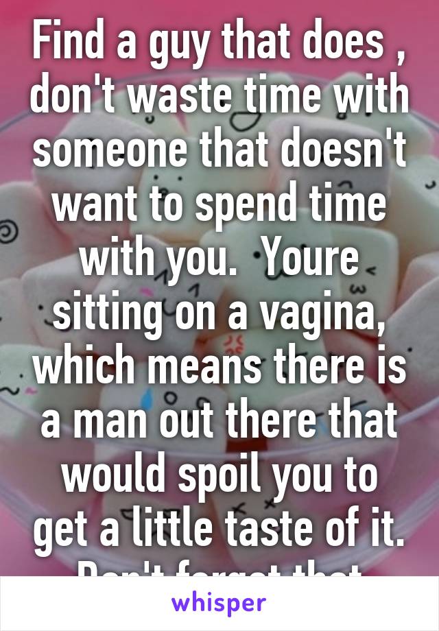 Find a guy that does , don't waste time with someone that doesn't want to spend time with you.  Youre sitting on a vagina, which means there is a man out there that would spoil you to get a little taste of it.  Don't forget that 