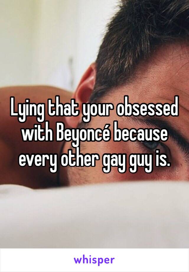 Lying that your obsessed with Beyoncé because every other gay guy is. 