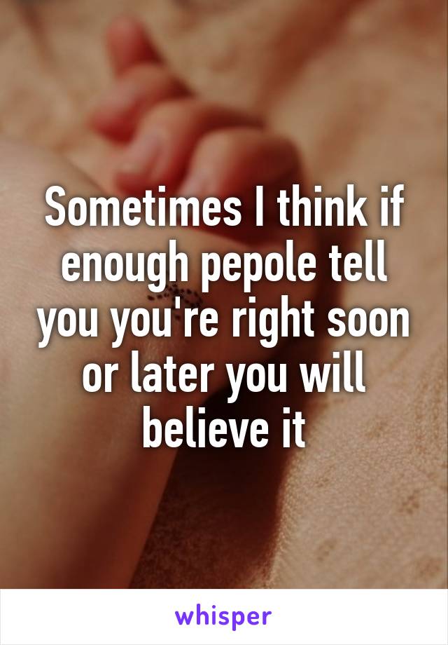 Sometimes I think if enough pepole tell you you're right soon or later you will believe it