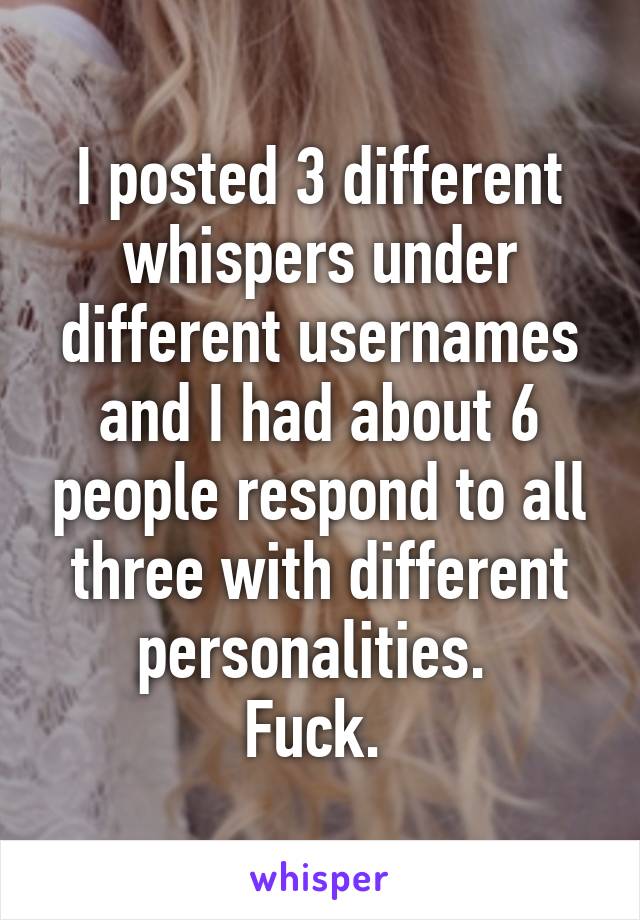 I posted 3 different whispers under different usernames and I had about 6 people respond to all three with different personalities. 
Fuck. 