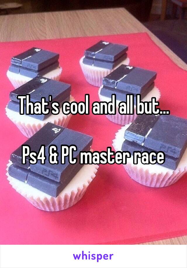 That's cool and all but…

Ps4 & PC master race