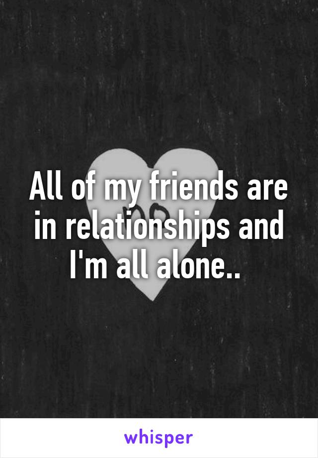 All of my friends are in relationships and I'm all alone.. 