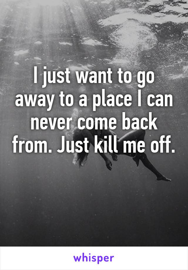 I just want to go away to a place I can never come back from. Just kill me off. 
