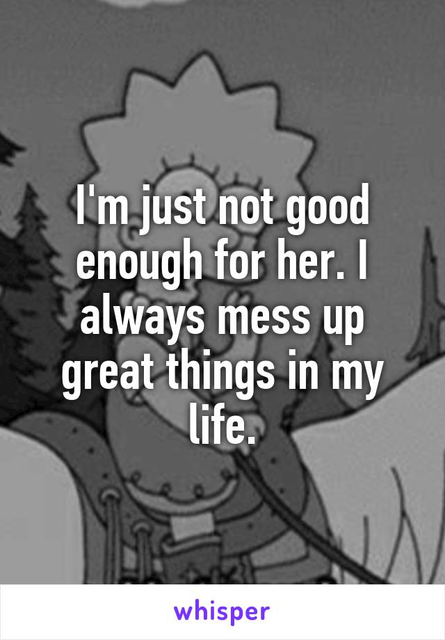 I'm just not good enough for her. I always mess up great things in my life.