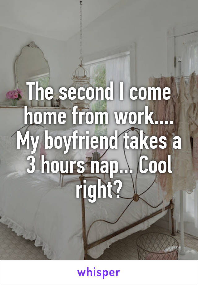 The second I come home from work.... My boyfriend takes a 3 hours nap... Cool right?