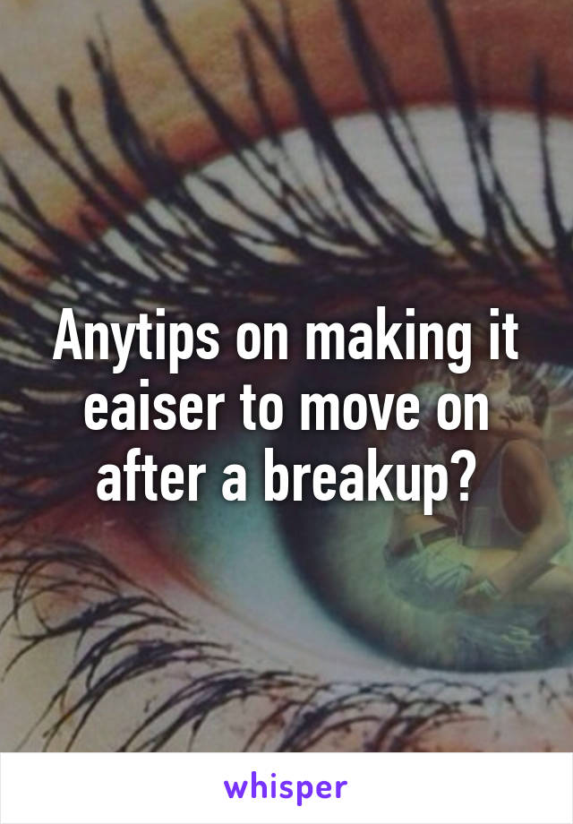 Anytips on making it eaiser to move on after a breakup?