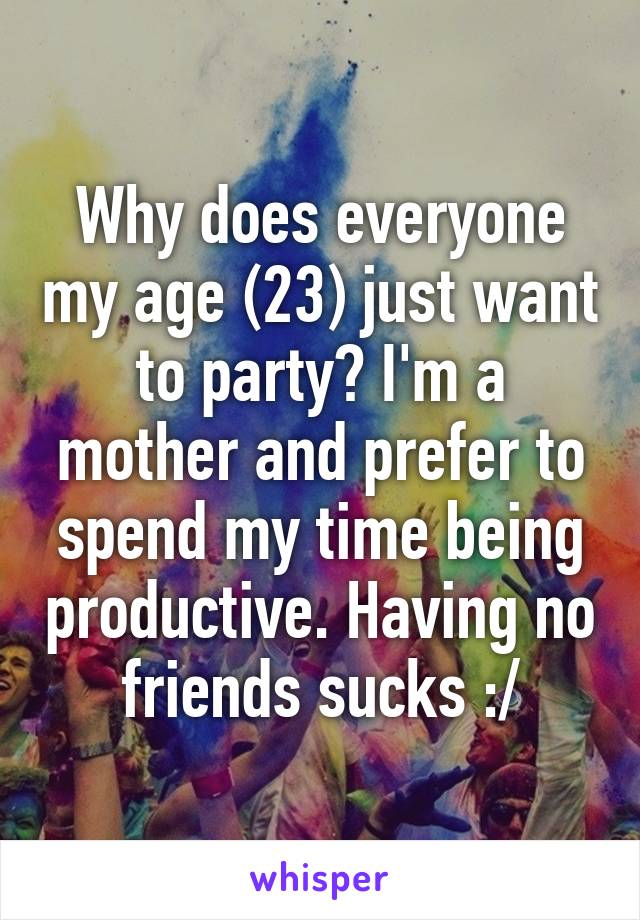 Why does everyone my age (23) just want to party? I'm a mother and prefer to spend my time being productive. Having no friends sucks :/