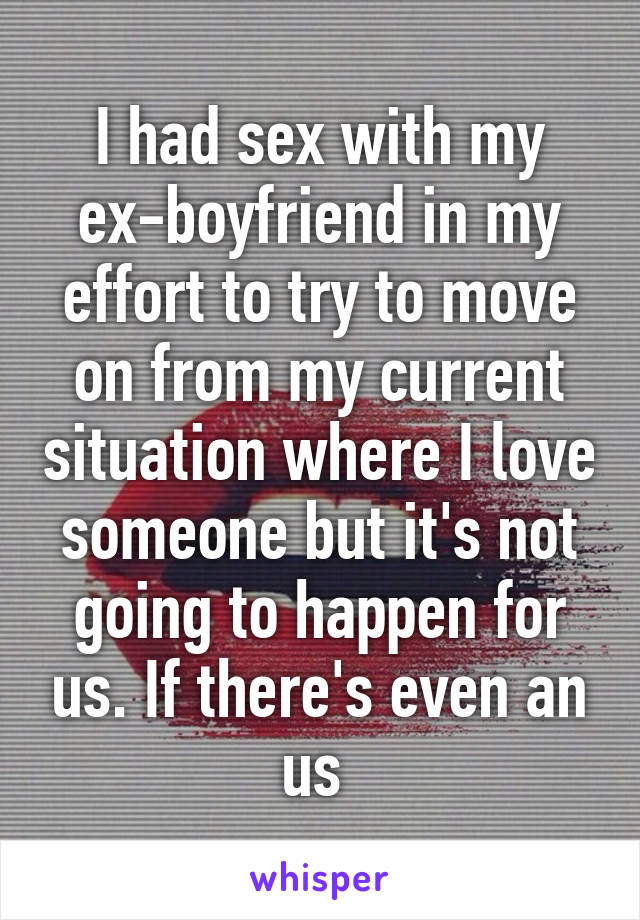 I had sex with my ex-boyfriend in my effort to try to move on from my current situation where I love someone but it's not going to happen for us. If there's even an us 