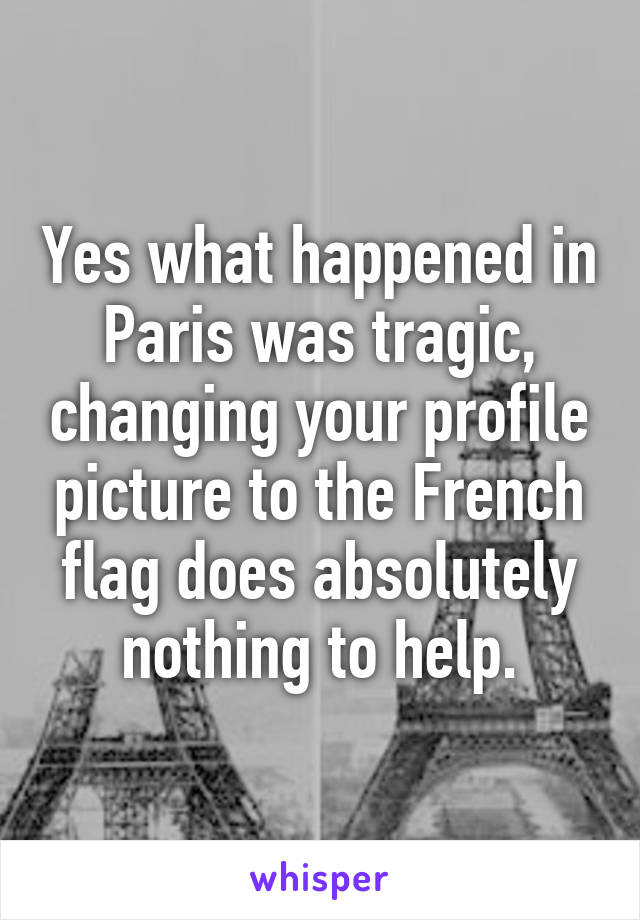 Yes what happened in Paris was tragic, changing your profile picture to the French flag does absolutely nothing to help.