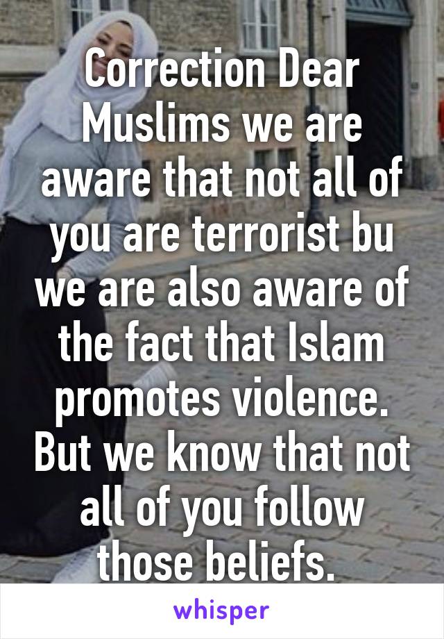 Correction Dear Muslims we are aware that not all of you are terrorist bu we are also aware of the fact that Islam promotes violence. But we know that not all of you follow those beliefs. 