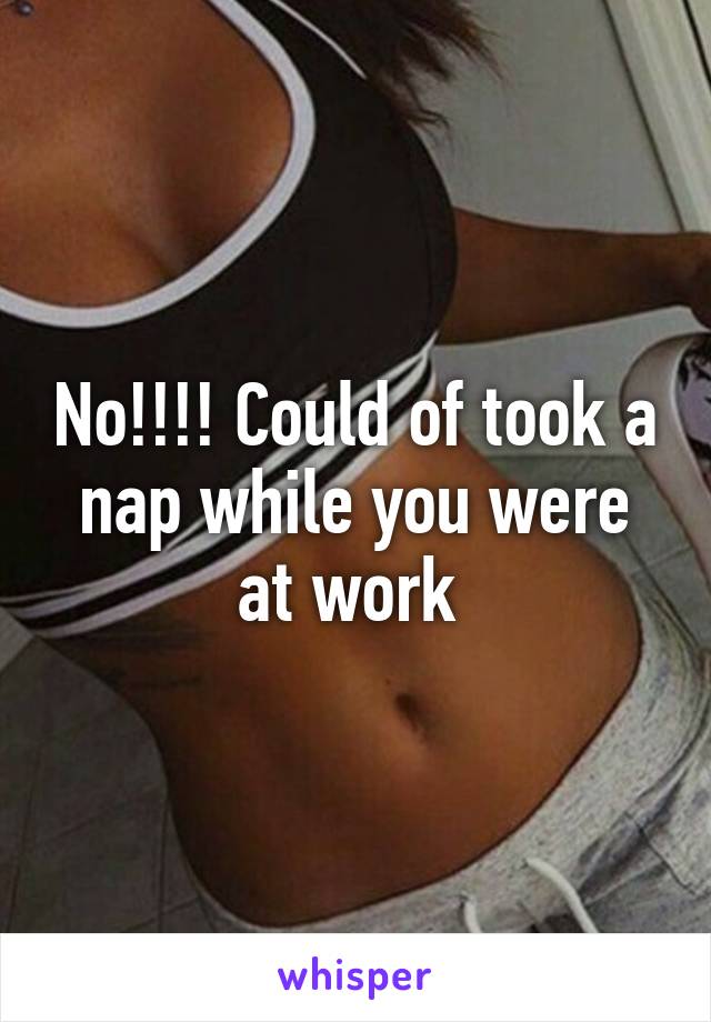 No!!!! Could of took a nap while you were at work 