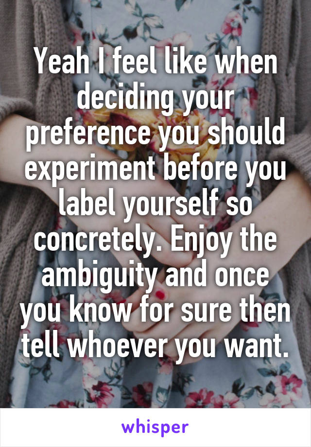 Yeah I feel like when deciding your preference you should experiment before you label yourself so concretely. Enjoy the ambiguity and once you know for sure then tell whoever you want. 