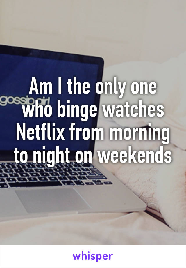 Am I the only one who binge watches Netflix from morning to night on weekends 