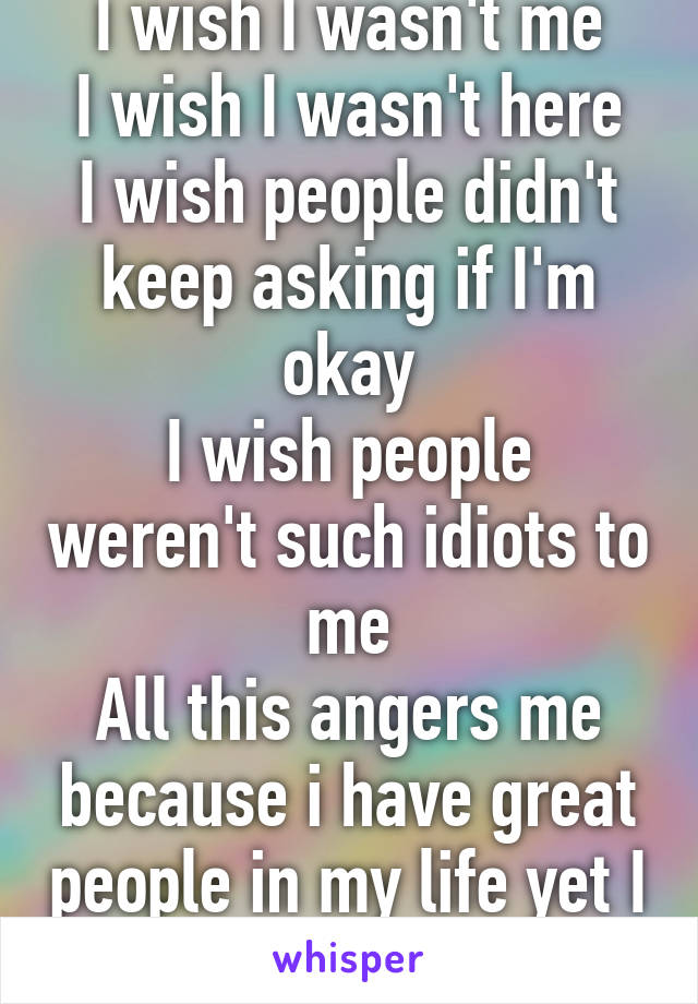 I wish I wasn't me
I wish I wasn't here
I wish people didn't keep asking if I'm okay
I wish people weren't such idiots to me
All this angers me because i have great people in my life yet I don't wanna be here!