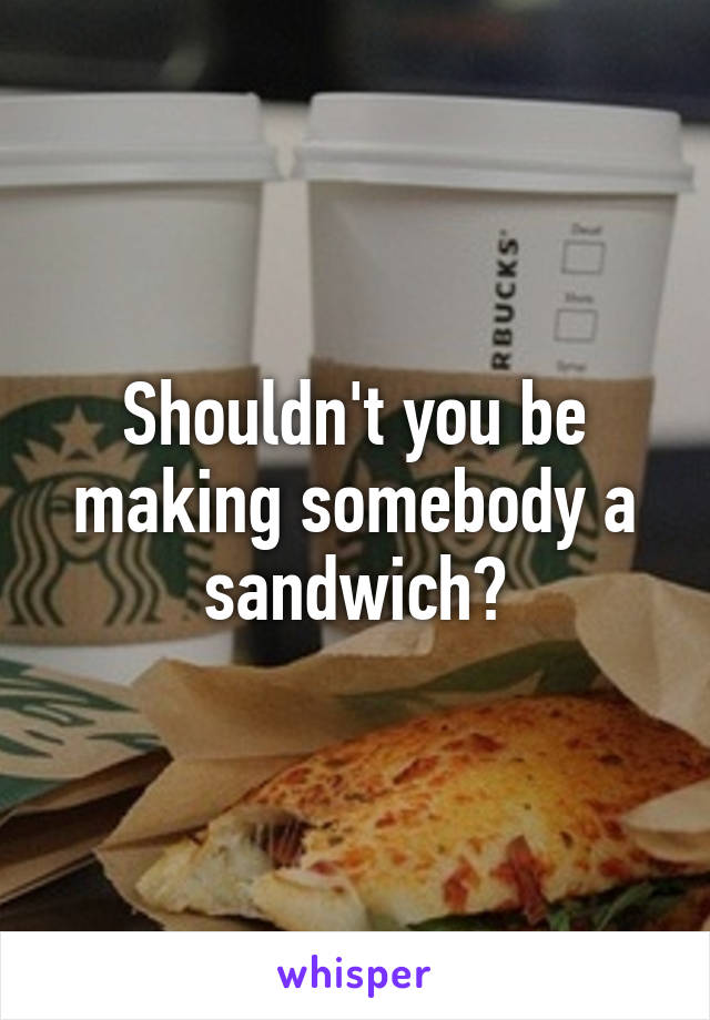 Shouldn't you be making somebody a sandwich?