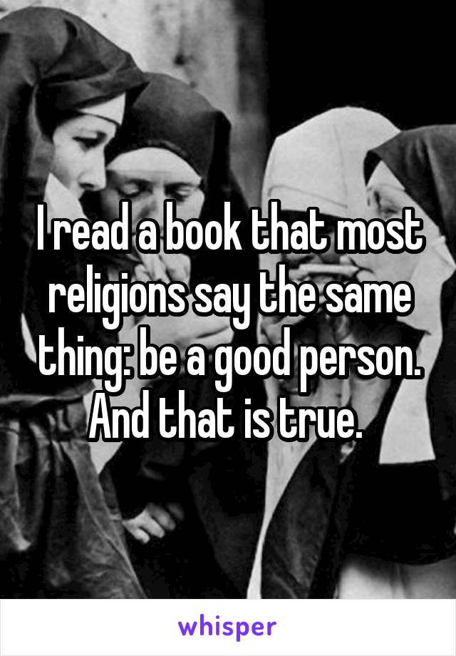 I read a book that most religions say the same thing: be a good person.
And that is true. 