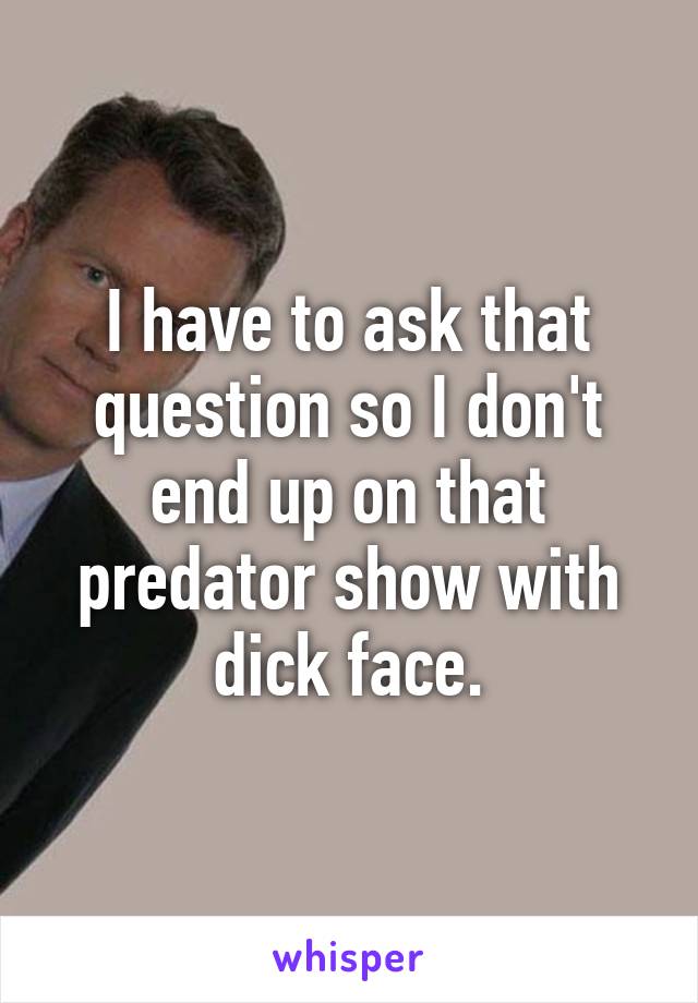 I have to ask that question so I don't end up on that predator show with dick face.